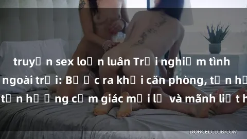 truyện sex loạn luân Trải nghiệm tình yêu thú vị với sex ngoài trời: Bước ra khỏi căn phòng, tận hưởng cảm giác mới lạ và mãnh liệt hơn bao giờ hết!