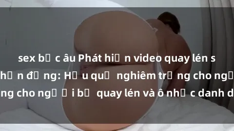sex bắc âu Phát hiện video quay lén sex khách sạn gây chấn động: Hậu quả nghiêm trọng cho người bị quay lén và ô nhục danh dự cá nhân