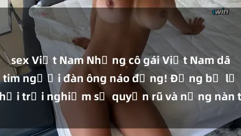 sex Việt Nam Những cô gái Việt Nam dâm đãng khiến trái tim người đàn ông náo động! Đừng bỏ lỡ cơ hội trải nghiệm sự quyến rũ và nồng nàn từ những người đẹp này!