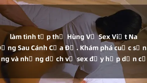 làm tình tập thể Hùng Vỹ Sex Việt Nam: Những Bí Mật Đằng Sau Cánh Cửa Đỏ. Khám phá cuộc sống và những dịch vụ sex đầy hấp dẫn của người Việt Nam.