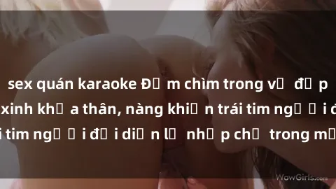 sex quán karaoke Đắm chìm trong vẻ đẹp tự nhiên của gái xinh khỏa thân, nàng khiến trái tim người đối diện lỡ nhịp chỉ trong một cái nhìn.