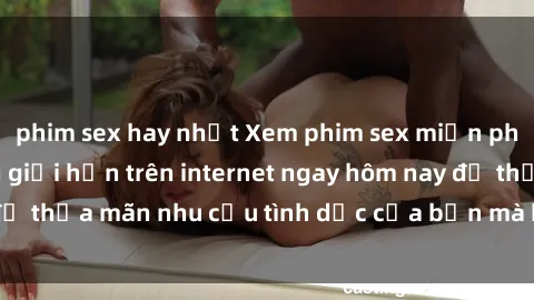 phim sex hay nhất Xem phim sex miễn phí hoàn toàn không giới hạn trên internet ngay hôm nay để thỏa mãn nhu cầu tình dục của bạn mà không tốn chi phí.