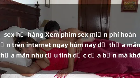 sex họ hàng Xem phim sex miễn phí hoàn toàn không giới hạn trên internet ngay hôm nay để thỏa mãn nhu cầu tình dục của bạn mà không tốn chi phí.