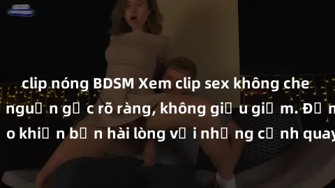clip nóng BDSM Xem clip sex không che mới - Nguồn gốc từ nguồn gốc rõ ràng, không giấu giếm. Đảm bảo khiến bạn hài lòng với những cảnh quay táo bạo và đầy kích thích.