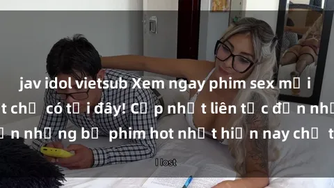 jav idol vietsub Xem ngay phim sex mới nhất, hấp dẫn nhất chỉ có tại đây! Cập nhật liên tục đến những bộ phim hot nhất hiện nay chỉ trong vài cú click!