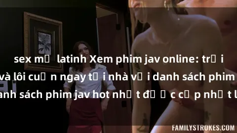 sex mỹ latinh Xem phim jav online: trải nghiệm hấp dẫn và lôi cuốn ngay tại nhà với danh sách phim jav hot nhất được cập nhật liên tục.