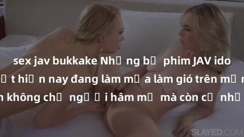 sex jav bukkake Những bộ phim JAV idol không che hot nhất hiện nay đang làm mưa làm gió trên mạng, hấp dẫn không chỉ người hâm mộ mà còn cả những ai mới tìm hiểu về thể loại này!