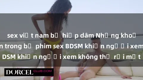 sex việt nam bị hiếp dâm Những khoảnh khắc hấp dẫn trong bộ phim sex BDSM khiến người xem không thể rời mắt