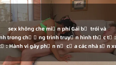 sex không che miễn phí Gái bị trói và bị ép buộc làm tình trong chương trình truyền hình thực tế: Hành vi gây phẫn nộ của các nhà sản xuất và người xem.