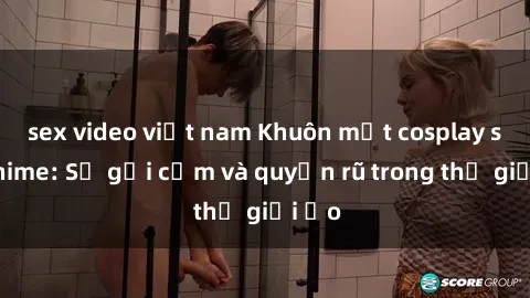 sex video việt nam Khuôn mặt cosplay sex anime: Sự gợi cảm và quyến rũ trong thế giới ảo