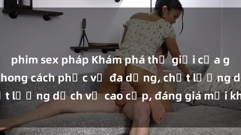 phim sex pháp Khám phá thế giới của gái gọi Việt Nam: Phong cách phục vụ đa dạng, chất lượng dịch vụ cao cấp, đáng giá mọi khoản chi phí