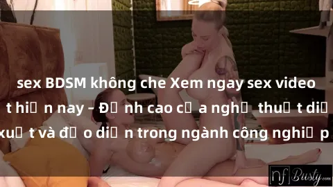 sex BDSM không che Xem ngay sex video Việt Nam hot nhất hiện nay – Đỉnh cao của nghệ thuật diễn xuất và đạo diễn trong ngành công nghiệp phim người lớn tại đây!