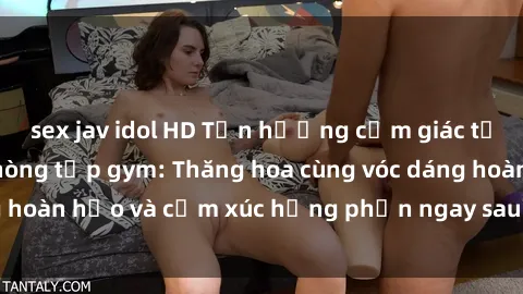 sex jav idol HD Tận hưởng cảm giác tươi mới với sex phòng tập gym: Thăng hoa cùng vóc dáng hoàn hảo và cảm xúc hưng phấn ngay sau buổi tập luyện!