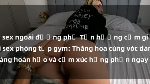 sex ngoài đường phố Tận hưởng cảm giác tươi mới với sex phòng tập gym: Thăng hoa cùng vóc dáng hoàn hảo và cảm xúc hưng phấn ngay sau buổi tập luyện!