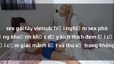 sex gái tây vietsub Trải nghiệm sex phòng thay đồ: Khi những khoảnh khắc đầy kích thích đem lại cảm giác mãnh liệt và thú vị trong không gian hẹp hòi.