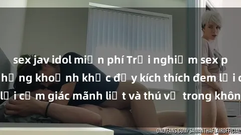 sex jav idol miễn phí Trải nghiệm sex phòng thay đồ: Khi những khoảnh khắc đầy kích thích đem lại cảm giác mãnh liệt và thú vị trong không gian hẹp hòi.