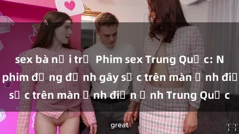 sex bà nội trợ Phim sex Trung Quốc: Nghi vấn về các bộ phim đỏng đảnh gây sốc trên màn ảnh điện ảnh Trung Quốc