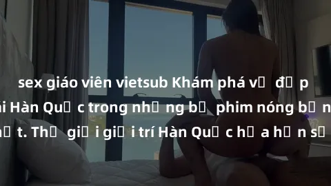 sex giáo viên vietsub Khám phá vẻ đẹp quyến rũ của sex gái Hàn Quốc trong những bộ phim nóng bỏng và hấp dẫn nhất. Thế giới giải trí Hàn Quốc hứa hẹn sẽ là nơi đem lại những trải nghiệm đầy kích thích
