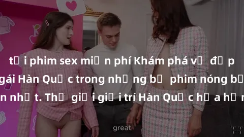 tải phim sex miễn phí Khám phá vẻ đẹp quyến rũ của sex gái Hàn Quốc trong những bộ phim nóng bỏng và hấp dẫn nhất. Thế giới giải trí Hàn Quốc hứa hẹn sẽ là nơi đem lại những trải nghiệm đầy kích thích