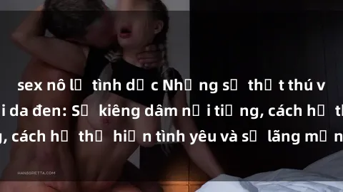sex nô lệ tình dục Những sự thật thú vị về sex ở người da đen: Sự kiêng dâm nổi tiếng, cách họ thể hiện tình yêu và sự lãng mạn đặc biệt