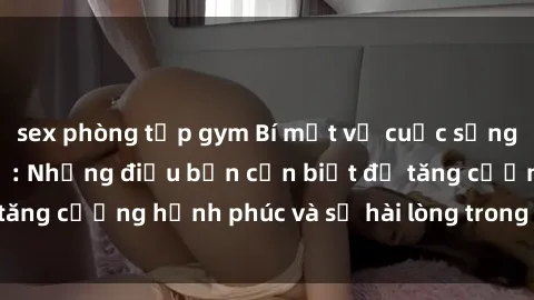 sex phòng tập gym Bí mật về cuộc sống sex của bà nội trợ: Những điều bạn cần biết để tăng cường hạnh phúc và sự hài lòng trong mối quan hệ
