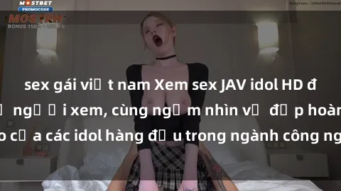 sex gái việt nam Xem sex JAV idol HD để thỏa mãn khẩu vị người xem, cùng ngắm nhìn vẻ đẹp hoàn hảo của các idol hàng đầu trong ngành công nghiệp giải trí ủàiện nay.
