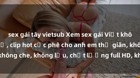 sex gái tây vietsub Xem sex gái Việt không che tại nhà nghỉ, clip hot cực phê cho anh em thư giãn, không che, không lậu, chất lượng full HD, không che, mới nhất.