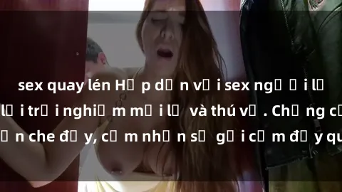 sex quay lén Hấp dẫn với sex người lớn không che, đem lại trải nghiệm mới lạ và thú vị. Chẳng cần che đậy, cảm nhận sự gợi cảm đầy quyến rũ ngay hôm nay!