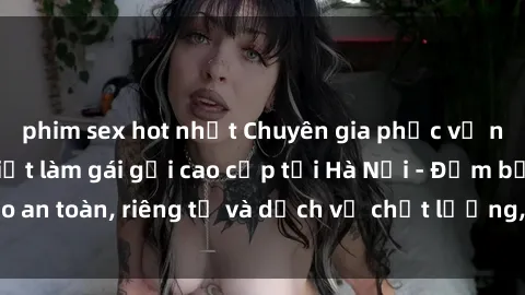 phim sex hot nhất Chuyên gia phục vụ nhu cầu sex gái Việt làm gái gọi cao cấp tại Hà Nội - Đảm bảo an toàn, riêng tư và dịch vụ chất lượng, hãy trải nghiệm ngay!