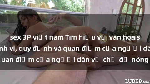 sex 3P việt nam Tìm hiểu về văn hóa sex ở Việt Nam: Hành vi, quy định và quan điểm của người dân về chủ đề nóng