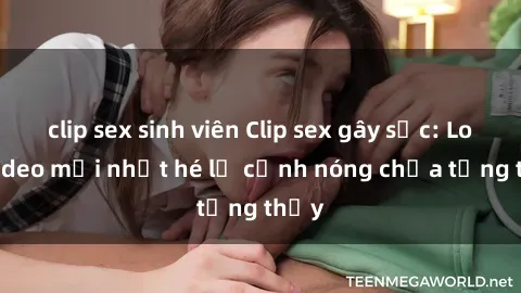 clip sex sinh viên Clip sex gây sốc: Loạt video mới nhất hé lộ cảnh nóng chưa từng thấy