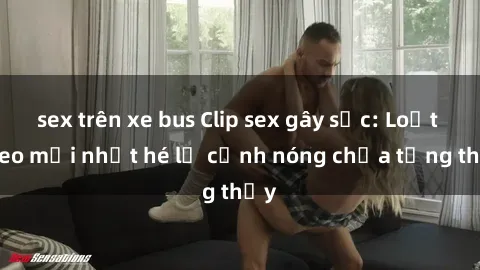 sex trên xe bus Clip sex gây sốc: Loạt video mới nhất hé lộ cảnh nóng chưa từng thấy