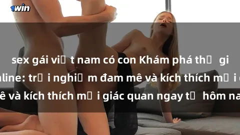 sex gái việt nam có con Khám phá thế giới mới của sex online: trải nghiệm đam mê và kích thích mọi giác quan ngay từ hôm nay!