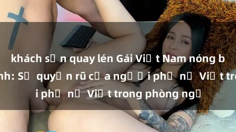 khách sạn quay lén Gái Việt Nam nóng bỏng khi làm tình: Sự quyến rũ của người phụ nữ Việt trong phòng ngủ