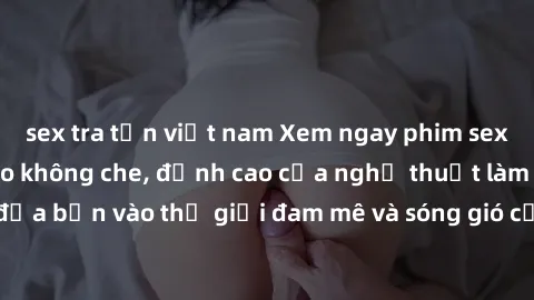 sex tra tấn việt nam Xem ngay phim sex HD chất lượng cao không che, đỉnh cao của nghệ thuật làm tình, đưa bạn vào thế giới đam mê và sóng gió của tình yêu không giới hạn.