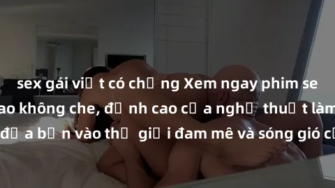 sex gái việt có chồng Xem ngay phim sex HD chất lượng cao không che, đỉnh cao của nghệ thuật làm tình, đưa bạn vào thế giới đam mê và sóng gió của tình yêu không giới hạn.