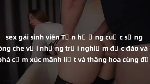 sex gái sinh viên Tận hưởng cuộc sống tình dục online không che với những trải nghiệm độc đáo và mới lạ. Khám phá cảm xúc mãnh liệt và thăng hoa cùng đối tác tại các trang web chuyên nghiệp.