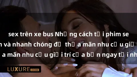 sex trên xe bus Những cách tải phim sex về máy đơn giản và nhanh chóng để thỏa mãn nhu cầu giải trí của bạn ngay tại nhà