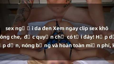 sex người da đen Xem ngay clip sex không che cực hot, không che,  độc quyền chỉ có tại đây! Hấp dẫn, nóng bỏng và hoàn toàn miễn phí, không thể bỏ qua!