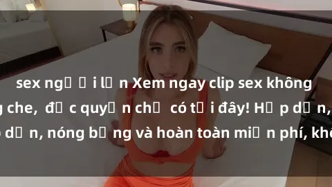 sex người lớn Xem ngay clip sex không che cực hot, không che,  độc quyền chỉ có tại đây! Hấp dẫn, nóng bỏng và hoàn toàn miễn phí, không thể bỏ qua!
