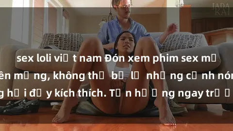 sex loli việt nam Đón xem phim sex mới nhất đang hot trên mạng, không thể bỏ lỡ những cảnh nóng hổi đầy kích thích. Tận hưởng ngay trước khi bị xoá chóng mặt!