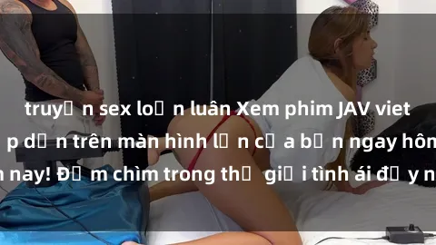 truyện sex loạn luân Xem phim JAV vietsub mới nhất và hấp dẫn trên màn hình lớn của bạn ngay hôm nay! Đắm chìm trong thế giới tình ái đầy nóng bỏng và kích thích.