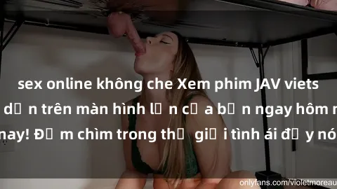 sex online không che Xem phim JAV vietsub mới nhất và hấp dẫn trên màn hình lớn của bạn ngay hôm nay! Đắm chìm trong thế giới tình ái đầy nóng bỏng và kích thích.