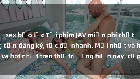 sex bạo lực Tải phim JAV miễn phí chất lượng cao, không cần đăng ký, tốc độ nhanh. Mới nhất và hot nhất trên thị trường hiện nay, cập nhật hàng ngày.