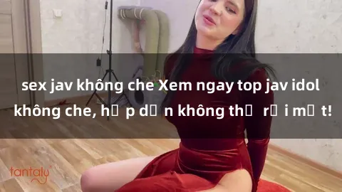 sex jav không che Xem ngay top jav idol không che, hấp dẫn không thể rời mắt!