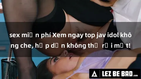 sex miễn phí Xem ngay top jav idol không che, hấp dẫn không thể rời mắt!