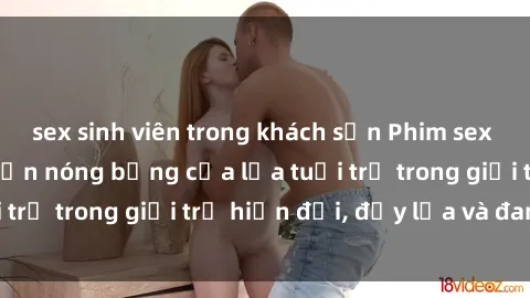 sex sinh viên trong khách sạn Phim sex sinh viên: Câu chuyện nóng bỏng của lứa tuổi trẻ trong giới trẻ hiện đại, đầy lửa và đam mê
