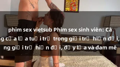phim sex vietsub Phim sex sinh viên: Câu chuyện nóng bỏng của lứa tuổi trẻ trong giới trẻ hiện đại, đầy lửa và đam mê