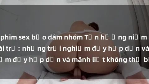 phim sex bạo dâm nhóm Tận hưởng niềm vui của sex với gái trẻ: những trải nghiệm đầy hấp dẫn và mãnh liệt không thể bỏ lỡ