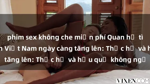 phim sex không che miễn phí Quan hệ tình dục của nữ sinh Việt Nam ngày càng tăng lên: Thực hư và hậu quả không ngờ